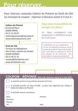 Pour réserver...
Pour réserver, contactez Colères du Présent ou Droit de Cité
ou renvoyez le coupon - réponse ci-dessous avant le 4 mai à :

 Colères du Présent
                                                Vous avez la possibilité de
 61 Grand’Place                                 manger sur place !
 62000 ARRAS
 03 21 15 35 87                                 Un repas campagnard sera
 coleresdupresent@wanadoo.fr                    proposé par La Maillotine au prix
 www.coleresdupresent.com                       de 11,50 euros.


                                                  La Maillotine est une coopérative :
 Droit de Cité                                    l’un de ses objectifs principaux est de
 Terrasse du Métaphone                            vendre des produits locaux de qualité,
 Site 9-9 bis, Chemin du Tordoir                  de reconnaitre et valoriser le travail
 62590 OIGNIES                                    de paysans et de construire une
 03 21 49 21 21                                   alternative à la grande distribution.
 contact@droitdecite.com
 www.droitdecite.com




 COUPON - RÉPONSE Merci de réserver avant le 4 mai 2011
       Je souhaite assister à la journée de rencontre du 9 mai

       Je souhaite prendre un repas (11,50€ - je joins mon règlement par chèque à
       l’ordre de Colères du Présent)

       Je souhaite recevoir une facture

  Nom                                         Prénom
  Structure
  Adresse
  Tel.                                        Mail.
 