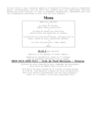 Je vous invite à nous rejoindre nombreux ce dimanche 25 Octobre, pour ce rendez-vous
annuel incontournable, afin de fêter nos lauréats pour les magnifiques résultats
obtenus par leurs colonies. Un lieu, un évènement exceptionnel, immanquable pour tous
les colombophiles passionnés et pour tous les fins gourmets.
Menu
Apéritif, Zakouski
&
La soupe de chicons,
jambon fumé croustillant.
&
Le pavé de saumon aux lentilles,
beurre blanc aux échalotes et tomates.
&
La poitrine de volaille de Bresse, estragon sous la
peau, tomate au four, grenailles sautées.
&
La tatin aux abricots, crème légère
&
Moka
48,00 € par personne
Apéritif et vin pendant le dîner compris.
Réservation obligatoire, avant le 17 octobre,
par un versement anticipatif sur le compte
BE08-0012-6268-9113 - Club de Fond Wallonie - Fleurus.
Profitez de votre réservation pour commander dès maintenant,
votre carte de membre 2016, au prix de 10 €.
Pour faire de cette journée du 25 octobre un grand succès,
le Club de Fond Wallonie a besoin de votre collaboration.
Nous vous serions reconnaissants de nous faire parvenir,
avant le 11 octobre, un bon pour pigeonneau 2016.
 