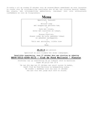 Ik nodig u uit op zondag 25 oktober voor de onvermijdbare samenkomst om onze laureaten
te vieren voor de uitzonderlijke resultaten die ze met hun colonies bereikt hebben.
Een plaats, een uitzonderlijke gebeurtenis, onmisbaar voor alle enthousiaste
liefhebbers en voor de fijnproevers.
Menu
Aperitief, Zakouski
&
Witloof soep
met knapperige gerookte ham.
&
Zalm met linzen,
boter met sjalotten en tomaat.
&
Bresse Kipfilet,
dragon onder de huid, gebakken tomaat
en gebakken aardappelen.
&
Tatin met abrikozen, lichte room
&
Moka
48,00 € per persoon
Aperitief en wijn tijdens het diner inbegrepen.
Verplichte reservering, voor 17 oktober door een storting op rekening
BE08-0012-6268-9113 - Club de Fond Wallonie - Fleurus.
Profiteer van uw reservering om uw lidkaart 2016 te bestellen
tegen de prijs van 10 €
Om van die dag van 25 oktober een groot succes te maken,
heeft Club de Fond Wallonie uw medewerking nodig.
We zouden u dankbaar zijn ons voor 11 oktober
een bon voor een jonge duif 2016 te sturen.
 