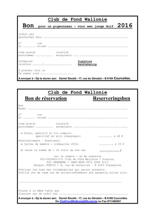 Club de Fond Wallonie
Bon pour un pigeonneau - voor een jonge duif 2016
offert par
geschonken door ......................................................
n° rue
nr ........ straat ...................................................
code postal localité
postnummer ........... woonplaats ...................................
téléphone Signature
telefoon ....../.................. Handtekening
A prendre vers le
Te nemen rond .....................
A envoyer à - Op te sturen aan: Daniel Stoclet - 17, rue du Géradot – B 6180 Courcelles.
Club de Fond Wallonie
Bon de réservation Reserveringsbon
Nom
Naam: ................................................................
n° rue
nr ........ straat ...................................................
code postal localité
postnummer ........... woonplaats ...................................
→ Dîner, apéritif et vin compris.
aperitief en wijn inbegrepen: ......... x 48 €
Eventuellement – Eventueel:
→ Cartes de membre - Lidkaarten 2016: ......... x 10 €
Je verse la somme de - Ik stort de som van ............ €
sur le compte - op de rekening
001-2626891-13: Club de Fond Wallonie - Fleurus.
BIC GEBABEBB / IBAN BE08 0012 6268 9113
Banque: FORTIS - 8, rue de Gosselies – B 6183 Trazegnies
Précisez les noms des colombophiles qui seront présents.
Schrijf ons de naam van de duivenliefhebbers die aanwezig zullen zijn.
..................................................................
Places à la même table que
Plaatsen aan de tafel van ............................................
A envoyer à - Op te sturen aan: Daniel Stoclet - 17, rue du Géradot – B 6180 Courcelles.
Ou ClubFondWallonie@Skynet.be ou Fax 071/460581
 