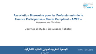 Association Marocaine pour les Professionnels de la
Finance Participative – Sharia Compliant - AMFP –
Engagement pour l’Excellence
‫المالية‬ ‫لمهنيي‬ ‫المغربية‬ ‫الجمعية‬‫ة‬َ‫ي‬‫التشارك‬ AMFP | 12/01/2016 |
‫بالتميز‬ ‫التزام‬
Journée d’étude : Assurance Takaful
 