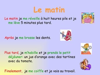 Le matin Le matin je me réveille à huit heures pile et je me lève 5 minutes plus tard. Après je me brosse les dents. Plus tard , je m’habille et je prends le petit déjéuner: un jus d’orange avec des tartines avec du tomate. Finalement, je me coiffe et je vais au travail.