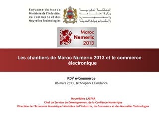 Les chantiers de Maroc Numeric 2013 et le commerce
                     électronique


                                      RDV e-Commerce
                             06 mars 2013, Technopark Casablanca



                                          Noureddine LASFAR
                     Chef de Service de Développement de la Confiance Numérique
Direction de l'Economie Numérique/ Ministère de l’Industrie, du Commerce et des Nouvelles Technologies
 