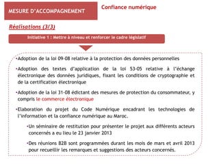 Confiance numérique
MESURE D’ACCOMPAGNEMENT

Réalisations (3/3)
       Initiative 1 : Mettre à niveau et renforcer le cadre législatif




  •Adoption de la loi 09-08 relative à la protection des données personnelles

  •Adoption des textes d’application de la loi 53-05 relative à l’échange
   électronique des données juridiques, fixant les conditions de cryptographie et
   de la certification électronique

  •Adoption de la loi 31-08 édictant des mesures de protection du consommateur, y
   compris le commerce électronique

  •Elaboration du projet du Code Numérique encadrant les technologies de
   l’information et la confiance numérique au Maroc.

       •Un séminaire de restitution pour présenter le projet aux différents acteurs
        concernés a eu lieu le 23 janvier 2013

       •Des réunions B2B sont programmées durant les mois de mars et avril 2013
        pour recueillir les remarques et suggestions des acteurs concernés.
 