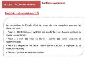 Confiance numérique
MESURE D’ACCOMPAGNEMENT


 Projet du code numérique (1/2)




  Les prestations de l’étude objet du projet du code numérique couvrent les
  phases suivantes :
  • Phase 1 : Identification et synthèse des standards et des bonnes pratiques au
  niveau international ;
  • Phase 2 : Etat des lieux au Maroc - analyse des textes législatifs et
  réglementaires;
  • Phase 3 : Proposition de textes, identification d’acteurs à impliquer et de
  facteurs de succès;
  • Phase 4 : Synthèse et recommandations.
 