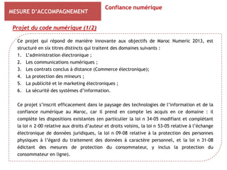 Confiance numérique
MESURE D’ACCOMPAGNEMENT

 Projet du code numérique (1/2)

  Ce projet qui répond de manière innovante aux objectifs de Maroc Numeric 2013, est
  structuré en six titres distincts qui traitent des domaines suivants :
  1. L’administration électronique ;
  2. Les communications numériques ;
  3. Les contrats conclus à distance (Commerce électronique);
  4. La protection des mineurs ;
  5. La publicité et le marketing électroniques ;
  6. La sécurité des systèmes d’information.


  Ce projet s’inscrit efficacement dans le paysage des technologies de l’information et de la
  confiance numérique au Maroc, car il prend en compte les acquis en ce domaine : il
  complète les dispositions existantes (en particulier la loi n 34-05 modifiant et complétant
  la loi n 2-00 relative aux droits d’auteur et droits voisins, la loi n 53-05 relative à l’échange
  électronique de données juridiques, la loi n 09-08 relative à la protection des personnes
  physiques à l’égard du traitement des données à caractère personnel, et la loi n 31-08
  édictant des mesures de protection du consommateur, y inclus la protection du
  consommateur en ligne).
 