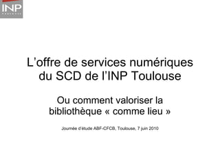 L’offre de services numériques du SCD de l’INP Toulouse Ou comment valoriser la bibliothèque « comme lieu » Journée d’étude ABF-CFCB, Toulouse, 7 juin 2010 
