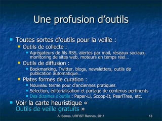Une profusion d’outils Toutes sortes d’outils pour la veille :  Outils de collecte :  Agrégateurs de fils RSS, alertes par mail, réseaux sociaux, monitoring de sites web, moteurs en temps réel… Outils de diffusion :  Bookmarking, Twitter, blogs, newsletters, outils de  publication automatique… Plates formes de curation : Nouveau terme pour d’anciennes pratiques Sélection, éditorialisation et partage de contenus pertinents Des dizaines d’outils  : Paper-Li, Scoop-It, PearlTree, etc. Voir la carte heuristique «  Outils de veille gratuits  » 