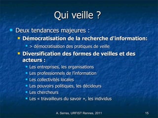 Qui veille ?   Deux tendances majeures :  Démocratisation de la recherche d'information: > démocratisation des pratiques de veille   Diversification des formes de veilles et des acteurs : Les entreprises, les organisations  Les professionnels de l’information  Les collectivités locales  Les pouvoirs politiques, les décideurs Les chercheurs  Les « travailleurs du savoir », les individus  