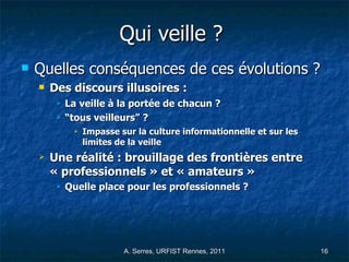 Qui veille ?   Quelles conséquences de ces évolutions ?  Des discours illusoires : La veille à la portée de chacun ? “ tous veilleurs” ?  Impasse sur la culture informationnelle et sur les limites de la veille  Une réalité : brouillage des frontières entre « professionnels » et « amateurs » Quelle place pour les professionnels ? 