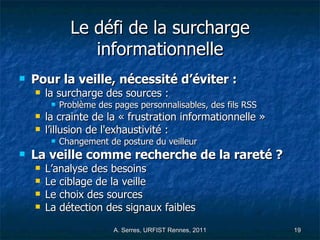 Le défi de la surcharge informationnelle Pour la veille, nécessité d’éviter :  la surcharge des sources : Problème des pages personnalisables, des fils RSS la crainte de la « frustration informationnelle » l’illusion de l'exhaustivité : Changement de posture du veilleur La veille comme recherche de la rareté ? L’analyse des besoins Le ciblage de la veille  Le choix des sources La détection des signaux faibles 