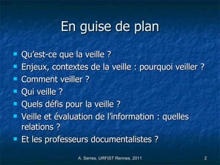 En guise de plan Qu’est-ce que la veille ? Enjeux, contextes de la veille : pourquoi veiller ?  Comment veiller ? Qui veille ?  Quels défis pour la veille ? Veille et évaluation de l’information : quelles relations ?  Et les professeurs documentalistes ? 