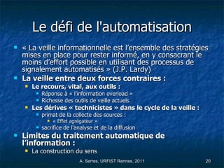 Le défi de l'automatisation « La veille informationnelle est l’ensemble des stratégies mises en place pour rester informé, en y consacrant le moins d’effort possible en utilisant des processus de signalement automatisés » (J.P. Lardy) La veille entre deux forces contraires : Le recours, vital, aux outils :  Réponse à « l’information overload » Richesse des outils de veille actuels Les dérives « technicistes » dans le cycle de la veille : primat de la collecte des sources : « Effet agrégateur » sacrifice de l'analyse et de la diffusion Limites du traitement automatique de l’information : La construction du sens  