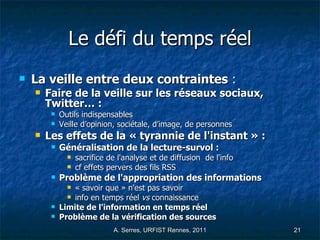 Le défi du temps réel La veille entre deux contraintes  :  Faire de la veille sur les réseaux sociaux, Twitter… : Outils indispensables Veille d’opinion, sociétale, d’image, de personnes Les effets de la « tyrannie de l'instant » : Généralisation de la lecture-survol : sacrifice de l'analyse et de diffusion  de l'info cf effets pervers des fils RSS Problème de l'appropriation des informations   « savoir que » n'est pas savoir info en temps réel  vs  connaissance Limite de l'information en temps réel Problème de la vérification des sources 