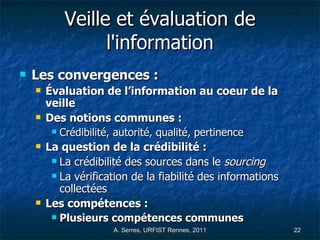 Veille et évaluation de l'information Les convergences : Évaluation de l’information au coeur de la veille Des notions communes :  Crédibilité, autorité, qualité, pertinence La question de la crédibilité : La crédibilité des sources dans le  sourcing   La vérification de la fiabilité des informations collectées Les compétences : Plusieurs compétences communes 