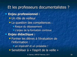 Et les professeurs documentalistes ? Enjeu professionnel : Un rôle de veilleur La question des compétences :  Risque du dépassement L’enjeu de la formation continue Enjeu didactique : Former les élèves à l’évaluation de l’information :  un impératif et un préalable !  Sensibiliser à « l’esprit de la veille »  