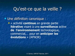 Qu'est-ce que la veille ? Une définition canonique :  « activité  continue  en grande partie  itérative  visant à une  surveillance  active  de  l’environnement  technologique, commercial,… pour en  anticiper les évolutions  » (AFNOR) 