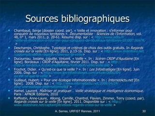 Sources bibliographiques Chambaud, Serge (dossier coord. par). « Veille et innovation : s’informer pour conquérir de nouveaux territoires ».  Documentaliste - Sciences de l’Information , vol. 48, n° 1, mars 2011, p. 20-61. Résumé disp. sur : <  http:// www.adbs.fr /veille-et-innovation-s-informer-pour-conquerir-de-nouveaux-territoires-101007.htm?RH=REVUE  >  Deschamps, Christophe. Typologie et critères de choix des outils gratuits. In  Regards croisés sur la veille  [En ligne]. 2011, p.13-16. Disp. sur : <  http:// www.slideshare.net / captainjob / ebook-regards-croiss-sur-la-veille >  Ducournau, Josiane, Liquète, Vincent. « Veille ». In :  Scéren CRDP d’Aquitaine  [En ligne]. Bordeaux : CRDP d’Aquitaine, février 2011. Disp. sur : <  http:// crdp.ac-bordeaux.fr /documentalistes/formation/veille/ veille.asp  >  Frochot, Didier. « Qu’est-ce que la veille ? ». In :  Les Infostratèges  [En ligne]. Juin 2006. Disp. sur : <  http:// www.les-infostrateges.com /article/0606264/ qu-est-ce-que-la-veille  >  Guillaud, Hubert. « Pour une écologie informationnelle ». In :  InternetActu.net  [En ligne].  2008. Disp. sur : <  http:// www.internetactu.net /2008/04/24/ pour-une-ecologie-informationnelle / >  Hamel, Laurent.  Maîtriser et pratiquer… Veille stratégique et intelligence économique . Paris : AFNOR Editions, 2010 Raffestin, Anne-Laure,  Alloing, Camille, Chantrel, Flavien, Zimmer, Terry (coord. par).  Regards croisés sur la veille  [En ligne]. 2011. Disponible sur : <  http:// www.slideshare.net / captainjob / ebook-regards-croiss-sur-la-veille  >  