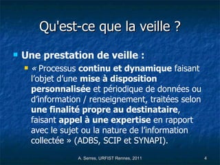 Qu'est-ce que la veille ? Une prestation de veille :  «  Processus  continu et dynamique  faisant l’objet d’une  mise à disposition personnalisée  et périodique de données ou d’information / renseignement, traitées selon  une finalité propre au destinataire , faisant  appel à une expertise  en rapport avec le sujet ou la nature de l’information collectée » (ADBS, SCIP et SYNAPI).   