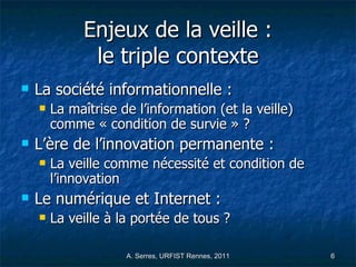 Enjeux de la veille : le triple contexte La société informationnelle : La maîtrise de l’information (et la veille) comme « condition de survie » ?  L’ère de l’innovation permanente : La veille comme nécessité et condition de l’innovation  Le numérique et Internet : La veille à la portée de tous ?  
