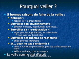 Pourquoi veiller ?   5 bonnes raisons de faire de la veille :  Anticiper :   repérer les « signaux faibles » Surveiller son environnement : détecter menaces, opportunités, tendances... Surveiller sa « e-réputation » : enjeu pour les organisations, les collectivités… mais aussi pour les individus Surveiller ses thèmes de recherche : enjeu pour les chercheurs Et… pour ne pas s'endormir ! veille et formation permanente, pour les professionnels de l'info veille et curiosité, pour les usagers La veille comme état d’esprit 