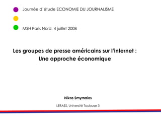 Journée d’étude ECONOMIE DU JOURNALISME MSH Paris Nord, 4 juillet 2008 Nikos Smyrnaios LERASS, Université Toulouse 3 Les groupes de presse américains sur l’internet : Une approche économique 