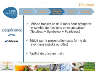 Delicious
                                          Valoriser les
               Mieux nous    Un réseau                    Former les      Perspectives
                                          thématiques
                connaître   laboratoire                   étudiants       et conclusion
                                          scientifiques




                   Période transitoire de 6 mois pour récupérer
                    l’ensemble de nos liens et les actualiser
L’expérience        (Netvibes + Symbaloo + Pearltrees)
    avec
                   Séduit par la présentation sous forme de
                    rayonnage (stacks ou piles)

                   Facilité de prise en main



                                                                       www.agrocampus-ouest.fr
 