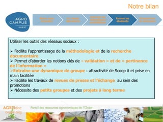 Notre bilan
                                               Valoriser les
                 Mieux nous       Un réseau                    Former les      Perspectives
                                               thématiques
                  connaître      laboratoire                   étudiants       et conclusion
                                               scientifiques




Utiliser les outils des réseaux sociaux :

 Facilite l’apprentissage de la méthodologie et de la recherche
documentaire
 Permet d’aborder les notions clés de « validation » et de « pertinence
de l’information »
Entraîne une dynamique de groupe : attractivité de Scoop it et prise en
main facilitée
 Facilite les travaux de revues de presse et l’échange au sein des
promotions
 Nécessite des petits groupes et des projets à long terme




                                                                            www.agrocampus-ouest.fr
 