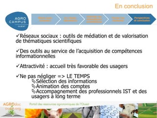 En conclusion
                                     Valoriser les
          Mieux nous    Un réseau                    Former les      Perspectives
                                     thématiques
           connaître   laboratoire                   étudiants       et conclusion
                                     scientifiques




Réseaux sociaux : outils de médiation et de valorisation
de thématiques scientifiques
Des outils au service de l’acquisition de compétences
informationnelles
Attractivité : accueil très favorable des usagers
Ne pas négliger => LE TEMPS
     Sélection des informations
     Animation des comptes
     Accompagnement des professionnels IST et des
     usagers à long terme


                                                                  www.agrocampus-ouest.fr
 