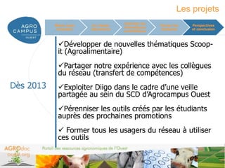 Les projets
                                      Valoriser les
           Mieux nous    Un réseau                    Former les      Perspectives
                                      thématiques
            connaître   laboratoire                   étudiants       et conclusion
                                      scientifiques



            Développer de nouvelles thématiques Scoop-
            it (Agroalimentaire)
            Partager notre expérience avec les collègues
            du réseau (transfert de compétences)
Dès 2013    Exploiter Diigo dans le cadre d’une veille
            partagée au sein du SCD d’Agrocampus Ouest
            Pérenniser les outils créés par les étudiants
            auprès des prochaines promotions
             Former tous les usagers du réseau à utiliser
            ces outils

                                                                  www.agrocampus-ouest.fr
 