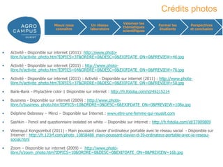 Crédits photos
                                                                    Valoriser les
                             Mieux nous           Un réseau                              Former les        Perspectives
                                                                    thématiques
                              connaître          laboratoire                             étudiants         et conclusion
                                                                    scientifiques




•   Activité - Disponible sur internet (2011): http://www.photo-
    libre.fr/activite_photo.htm?IDPICS=37&ORDRE=0&DESC=0&EXIFDATE_ON=0&PREVIEW=46.jpg

•   Activité - Disponible sur internet (2011) : http://www.photo-
    libre.fr/activite_photo.htm?IDPICS=64&ORDRE=0&DESC=0&EXIFDATE_ON=0&PREVIEW=76.jpg

•   Activité - Disponible sur internet (2011) : Activité - Disponible sur internet (2011) : http://www.photo-
    libre.fr/activite_photo.htm?IDPICS=37&ORDRE=0&DESC=0&EXIFDATE_ON=0&PREVIEW=50.jpg

•   Bank-Bank - Phylactère color 1 Disponible sur internet : http://fr.fotolia.com/id/45215214

•   Business - Disponible sur internet (2009) : http://www.photo-
    libre.fr/business_photo.htm?IDPICS=10&ORDRE=0&DESC=0&EXIFDATE_ON=0&PREVIEW=108a.jpg

•   Delphine Debressy – Merci – Disponible sur Internet : www.etre-une-femme-qui-reussit.com

•   Sashkin - Pencil and questionnaire isolated on white – Disponible sur internet : http://fr.fotolia.com/id/37009809

•   Weerayut Kongsombut (2011) - Main poussant clavier d'ordinateur portable avec le réseau social - Disponible sur
    Internet : http://fr.123rf.com/photo_10858488_main-poussant-clavier-d-39-ordinateur-portable-avec-le-reseau-
    social.html

•   Zoom – Disponible sur internet (2009) – http://www.photo-
    libre.fr/zoom_photo.htm?IDPICS=10&ORDRE=0&DESC=0&EXIFDATE_ON=0&PREVIEW=16b.jpg

                                                                                                        www.agrocampus-ouest.fr
 