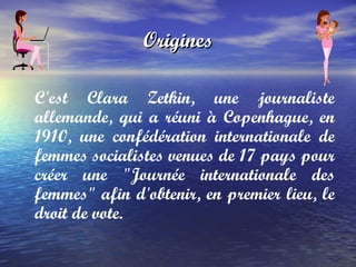 Origines C'est  Clara Zetkin , une journaliste allemande, qui a réuni à Copenhague, en 1910, une confédération internationale de femmes socialistes venues de 17 pays pour créer une "Journée internationale des femmes" afin d'obtenir, en premier lieu, le droit de vote.  