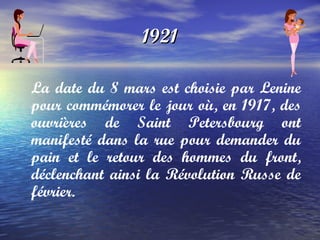 1921 La date du 8 mars est choisie par Lenine pour commémorer le jour où, en 1917, des ouvrières de Saint Petersbourg ont manifesté dans la rue pour demander du pain et le retour des hommes du front, déclenchant ainsi la Révolution Russe de février.   