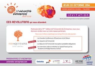 e Jeudi 23 octobre 2014 
Kedge Business School - talence 
CES REVOLUTIONS qui nous attendent 
i n v i t at i o n 
Accès gratuit à la journée sur inscription préalable 
Partenaire de la 14ème édition de l’Université des Entreprises, nous vous 
donnons rendez-vous sur notre espace partenaire. 
Nous vous invitons à participer aux temps forts de cette journée : 
• Les Grandes Conférences d’Ouverture et de Clôture 
• Les Speachs de l’Université 
• Le déjeuner de l’Université (inscription préalable obligatoire) 
• Les interviews radio et initiation au Speed Tweet par les 
étudiants de Kedge Business School 
NOUVEAU ! 
NOUVEAU ! 
programme et inscription 
universite-entreprises.com 
