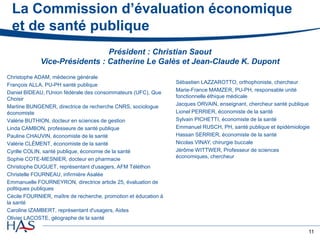 11
La Commission d’évaluation économique
et de santé publique
Christophe ADAM, médecine générale
François ALLA, PU-PH santé publique
Daniel BIDEAU, l'Union fédérale des consommateurs (UFC), Que
Choisir
Martine BUNGENER, directrice de recherche CNRS, sociologue
économiste
Valérie BUTHION, docteur en sciences de gestion
Linda CAMBON, professeure de santé publique
Pauline CHAUVIN, économiste de la santé
Valérie CLÉMENT, économiste de la santé
Cyrille COLIN, santé publique, économie de la santé
Sophie COTE-MESNIER, docteur en pharmacie
Christophe DUGUET, représentant d'usagers, AFM Téléthon
Christelle FOURNEAU, infirmière Asalée
Emmanuelle FOURNEYRON, directrice article 25, évaluation de
politiques publiques
Cécile FOURNIER, maître de recherche, promotion et éducation à
la santé
Caroline IZAMBERT, représentant d'usagers, Aides
Olivier LACOSTE, géographe de la santé
Sébastien LAZZAROTTO, orthophoniste, chercheur
Marie-France MAMZER, PU-PH, responsable unité
fonctionnelle éthique médicale
Jacques ORVAIN, enseignant, chercheur santé publique
Lionel PERRIER, économiste de la santé
Sylvain PICHETTI, économiste de la santé
Emmanuel RUSCH, PH, santé publique et épidémiologie
Hassan SERRIER, économiste de la santé
Nicolas VINAY, chirurgie buccale
Jérôme WITTWER, Professeur de sciences
économiques, chercheur
Président : Christian Saout
Vice-Présidents : Catherine Le Galès et Jean-Claude K. Dupont
 