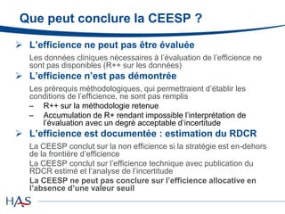 Que peut conclure la CEESP ?
 L’efficience ne peut pas être évaluée
Les données cliniques nécessaires à l’évaluation de l’efficience ne
sont pas disponibles (R++ sur les données)
 L’efficience n’est pas démontrée
Les prérequis méthodologiques, qui permettraient d’établir les
conditions de l’efficience, ne sont pas remplis
– R++ sur la méthodologie retenue
– Accumulation de R+ rendant impossible l’interprétation de
l’évaluation avec un degré acceptable d’incertitude
 L’efficience est documentée : estimation du RDCR
La CEESP conclut sur la non efficience si la stratégie est en-dehors
de la frontière d’efficience
La CEESP conclut sur l’efficience technique avec publication du
RDCR estimé et l’analyse de l’incertitude
La CEESP ne peut pas conclure sur l’efficience allocative en
l’absence d’une valeur seuil
 