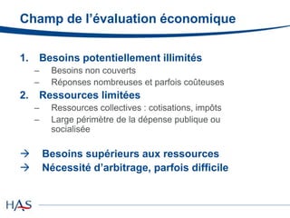 Champ de l’évaluation économique
1. Besoins potentiellement illimités
– Besoins non couverts
– Réponses nombreuses et parfois coûteuses
2. Ressources limitées
– Ressources collectives : cotisations, impôts
– Large périmètre de la dépense publique ou
socialisée
 Besoins supérieurs aux ressources
 Nécessité d’arbitrage, parfois difficile
 