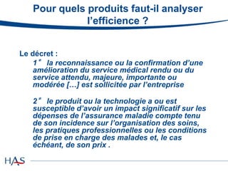 Pour quels produits faut-il analyser
l’efficience ?
Le décret :
1° la reconnaissance ou la confirmation d’une
amélioration du service médical rendu ou du
service attendu, majeure, importante ou
modérée […] est sollicitée par l’entreprise
2° le produit ou la technologie a ou est
susceptible d’avoir un impact significatif sur les
dépenses de l’assurance maladie compte tenu
de son incidence sur l’organisation des soins,
les pratiques professionnelles ou les conditions
de prise en charge des malades et, le cas
échéant, de son prix .
 