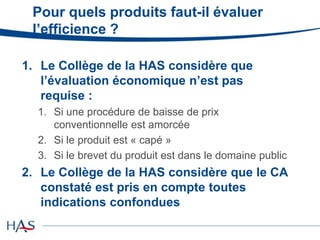 Pour quels produits faut-il évaluer
l’efficience ?
1. Le Collège de la HAS considère que
l’évaluation économique n’est pas
requise :
1. Si une procédure de baisse de prix
conventionnelle est amorcée
2. Si le produit est « capé »
3. Si le brevet du produit est dans le domaine public
2. Le Collège de la HAS considère que le CA
constaté est pris en compte toutes
indications confondues
 