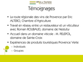Témoignages La route régionale des vins de Provence par Eric ALTERO, Chambre d’Agriculture Travail en réseau entre un restaurateur et un viticulteur avec Romain ROUBAUD, domaine de Nestuby Accueil dans un domaine viticole : M. PELEPOL, domaine de Sainte-Croix Expériences de produits touristiques Provence Verte Individuels Groupes 