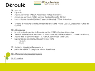 Déroulé 14h : accueil Clip vidéo  Accueil par Bernard VAILLOT, Président de l’Office de tourisme Accueil par Jean-Louis ALENA, Maire de Carcès et Conseiller Général Introduction par Nathalie ROUBAUD, Vice-présidente de l’Office de tourisme Tourisme et viticulture, l’oenotourisme en Provence Verte, Nicolas OUDART, Directeur de l’Office de tourisme 15h : témoignages La route régionale des vins de Provence par Eric ALTERO, Chambre d’Agriculture Travail en réseau entre un restaurateur et un viticulteur avec Romain ROUBAUD, domaine de Nestuby Accueil dans un domaine viticole : M. PELEPOL, domaine de Sainte-Croix Expériences de produits touristiques Provence Verte Individuels Groupes 17h : Le label « Vignoble et Découverte »   par Pauline VERSACE, chargée de mission Atout France 18h : Moment d’échanges et conclusions 18h30 : Cocktail 
