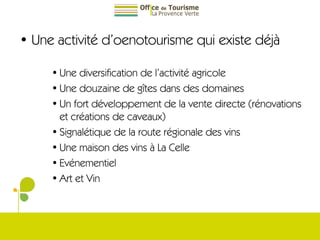 Une activité d’oenotourisme qui existe déjà Une diversification de l’activité agricole Une douzaine de gîtes dans des domaines Un fort développement de la vente directe (rénovations et créations de caveaux) Signalétique de la route régionale des vins Une maison des vins à La Celle Evénementiel  Art et Vin 