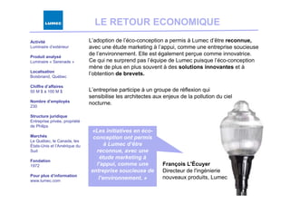 LE RETOUR ECONOMIQUE
Activité                       L’adoption de l’éco-conception a permis à Lumec d’être reconnue,
Luminaire d’extérieur          avec une étude marketing à l’appui, comme une entreprise soucieuse
Produit analysé
                               de l’environnement. Elle est également perçue comme innovatrice.
Luminaire « Serenade »         Ce qui ne surprend pas l’équipe de Lumec puisque l’éco-conception
                               mène de plus en plus souvent à des solutions innovantes et à
Localisation
Boisbriand, Québec
                               l’obtention de brevets.

Chiffre d’affaires
50 M $ à 100 M $               L’entreprise participe à un groupe de réflexion qui
                               sensibilise les architectes aux enjeux de la pollution du ciel
Nombre d’employés              nocturne.
230

Structure juridique
Entreprise privée, propriété
de Philips
                               «Les initiatives en éco-
Marchés                         conception ont permis
Le Québec, le Canada, les
États-Unis et l’Amérique du          à Lumec d’être
Sud                              reconnue, avec une
                                   étude marketing à
Fondation
1972                             l’appui, comme une           François L'Écuyer
                               entreprise soucieuse de        Directeur de l'ingénierie
Pour plus d’information                                       nouveaux produits, Lumec
www.lumec.com
                                  l’environnement. »
 