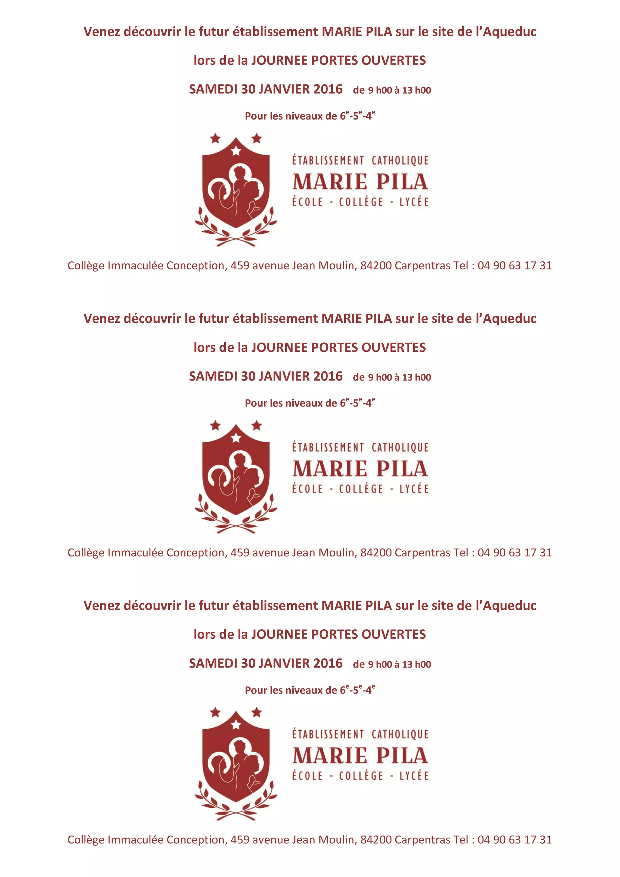 Venez découvrir le futur établissement MARIE PILA sur le site de l’Aqueduc
lors de la JOURNEE PORTES OUVERTES
SAMEDI 30 JANVIER 2016 de 9 h00 à 13 h00
Pour les niveaux de 6e
-5e
-4e
Collège Immaculée Conception, 459 avenue Jean Moulin, 84200 Carpentras Tel : 04 90 63 17 31
Venez découvrir le futur établissement MARIE PILA sur le site de l’Aqueduc
lors de la JOURNEE PORTES OUVERTES
SAMEDI 30 JANVIER 2016 de 9 h00 à 13 h00
Pour les niveaux de 6e
-5e
-4e
Collège Immaculée Conception, 459 avenue Jean Moulin, 84200 Carpentras Tel : 04 90 63 17 31
Venez découvrir le futur établissement MARIE PILA sur le site de l’Aqueduc
lors de la JOURNEE PORTES OUVERTES
SAMEDI 30 JANVIER 2016 de 9 h00 à 13 h00
Pour les niveaux de 6e
-5e
-4e
Collège Immaculée Conception, 459 avenue Jean Moulin, 84200 Carpentras Tel : 04 90 63 17 31