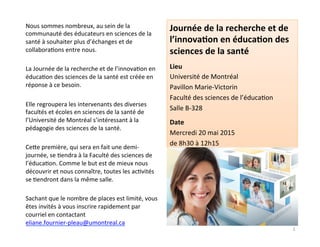 Nous	
  sommes	
  nombreux,	
  au	
  sein	
  de	
  la	
  
communauté	
  des	
  éducateurs	
  en	
  sciences	
  de	
  la	
  
santé	
  à	
  souhaiter	
  plus	
  d’échanges	
  et	
  de	
  
collabora3ons	
  entre	
  nous.	
  	
  
	
  
La	
  Journée	
  de	
  la	
  recherche	
  et	
  de	
  l’innova3on	
  en	
  
éduca3on	
  des	
  sciences	
  de	
  la	
  santé	
  est	
  créée	
  en	
  
réponse	
  à	
  ce	
  besoin.	
  	
  
	
  
Elle	
  regroupera	
  les	
  intervenants	
  des	
  diverses	
  
facultés	
  et	
  écoles	
  en	
  sciences	
  de	
  la	
  santé	
  de	
  
l’Université	
  de	
  Montréal	
  s’intéressant	
  à	
  la	
  
pédagogie	
  des	
  sciences	
  de	
  la	
  santé.	
  
	
  
CeMe	
  première,	
  qui	
  sera	
  en	
  fait	
  une	
  demi-­‐
journée,	
  se	
  3endra	
  à	
  la	
  Faculté	
  des	
  sciences	
  de	
  
l’éduca3on.	
  Comme	
  le	
  but	
  est	
  de	
  mieux	
  nous	
  
découvrir	
  et	
  nous	
  connaître,	
  toutes	
  les	
  ac3vités	
  
se	
  3endront	
  dans	
  la	
  même	
  salle.	
  
	
  
Sachant	
  que	
  le	
  nombre	
  de	
  places	
  est	
  limité,	
  vous	
  
êtes	
  invités	
  à	
  vous	
  inscrire	
  rapidement	
  par	
  
courriel	
  en	
  contactant	
  
eliane.fournier-­‐pleau@umontreal.ca	
  
Journée	
  de	
  la	
  recherche	
  et	
  de	
  
l’innova2on	
  en	
  éduca2on	
  des	
  
sciences	
  de	
  la	
  santé	
  
	
  
Lieu	
  
Université	
  de	
  Montréal	
  
Pavillon	
  Marie-­‐Victorin	
  
Faculté	
  des	
  sciences	
  de	
  l’éduca3on	
  
Salle	
  B-­‐328	
  
	
  
Date	
  
Mercredi	
  20	
  mai	
  2015	
  
de	
  8h30	
  à	
  12h15	
  
2	
  
 
