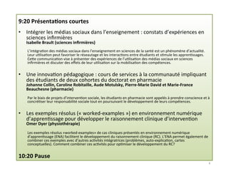 
9:20	
  Présenta2ons	
  courtes	
  
•  Intégrer	
  les	
  médias	
  sociaux	
  dans	
  l’enseignement	
  :	
  constats	
  d’expériences	
  en	
  
sciences	
  inﬁrmières	
  
Isabelle	
  Brault	
  (sciences	
  inﬁrmières)	
  
L’intégra3on	
  des	
  médias	
  sociaux	
  dans	
  l’enseignement	
  en	
  sciences	
  de	
  la	
  santé	
  est	
  un	
  phénomène	
  d’actualité.	
  
Leur	
  u3lisa3on	
  peut	
  favoriser	
  le	
  réseautage	
  et	
  les	
  interac3ons	
  entre	
  étudiants	
  et	
  s3mule	
  les	
  appren3ssages.	
  
CeMe	
  communica3on	
  vise	
  à	
  présenter	
  des	
  expériences	
  de	
  l’u3lisa3on	
  des	
  médias	
  sociaux	
  en	
  sciences	
  
inﬁrmières	
  et	
  discuter	
  des	
  eﬀets	
  de	
  leur	
  u3lisa3on	
  sur	
  la	
  mobilisa3on	
  des	
  compétences.	
  
•  Une	
  innova3on	
  pédagogique	
  :	
  cours	
  de	
  services	
  à	
  la	
  communauté	
  impliquant	
  
des	
  étudiants	
  de	
  deux	
  cohortes	
  du	
  doctorat	
  en	
  pharmacie	
  
Johanne	
  Collin,	
  Caroline	
  Robitaille,	
  Aude	
  Motulsky,	
  Pierre-­‐Marie	
  David	
  et	
  Marie-­‐France	
  
Beauchesne	
  (pharmacie)	
  
Par	
  le	
  biais	
  de	
  projets	
  d’interven3on	
  sociale,	
  les	
  étudiants	
  en	
  pharmacie	
  sont	
  appelés	
  à	
  prendre	
  conscience	
  et	
  à	
  
concré3ser	
  leur	
  responsabilité	
  sociale	
  tout	
  en	
  poursuivant	
  le	
  développement	
  de	
  leurs	
  compétences.	
  
•  Les	
  exemples	
  résolus	
  («	
  worked-­‐examples	
  »)	
  en	
  environnement	
  numérique	
  
d’appren3ssage	
  pour	
  développer	
  le	
  raisonnement	
  clinique	
  d’interven3on	
  
Omer	
  Dyer	
  (physiothérapie)	
  
	
  
Les	
  exemples	
  résolus	
  «worked-­‐examples»	
  de	
  cas	
  cliniques	
  présentés	
  en	
  environnement	
  numérique	
  
d’appren3ssage	
  (ENA)	
  facilitent	
  le	
  développement	
  du	
  raisonnement	
  clinique	
  (RC).	
  L’ENA	
  permet	
  également	
  de	
  
combiner	
  ces	
  exemples	
  avec	
  d’autres	
  ac3vités	
  intégratrices	
  (problèmes,	
  auto-­‐explica3on,	
  cartes	
  
conceptuelles).	
  Comment	
  combiner	
  ces	
  ac3vités	
  pour	
  op3miser	
  le	
  développement	
  du	
  RC?	
  
	
  
10:20	
  Pause	
  
4	
  
 