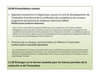10:40	
  Présenta2ons	
  courtes	
  
	
  
•  Approche	
  innovatrice	
  et	
  intégrée	
  pour	
  assurer	
  le	
  suivi	
  du	
  développement,	
  de	
  
l’évalua3on	
  forma3ve	
  et	
  de	
  la	
  cer3ﬁca3on	
  des	
  compétences	
  du	
  nouveau	
  
programme	
  de	
  Doctorat	
  en	
  médecine	
  vétérinaire	
  (DMV)	
  
Michèle	
  Doucet	
  (médecine	
  vétérinaire)	
  
	
  
Dans	
  la	
  version	
  renouvelée	
  du	
  programme	
  DMV	
  axé	
  sur	
  les	
  compétences,	
  de	
  nouvelles	
  modalités	
  
pédagogiques	
  visent	
  à	
  accroître	
  la	
  cohérence	
  interne	
  du	
  programme	
  en	
  favorisant	
  le	
  développement	
  des	
  
compétences	
  des	
  étudiants	
  de	
  manière	
  progressive	
  tout	
  au	
  long	
  de	
  leur	
  forma3on.	
  Le	
  porholio	
  personnel	
  de	
  
réﬂexion	
  est	
  in3mement	
  intégré	
  au	
  parcours	
  de	
  développement	
  et	
  d’évalua3on	
  des	
  compétences	
  (PDEC)	
  et	
  à	
  
de	
  nouveaux	
  cours	
  de	
  développement	
  des	
  compétences.	
  
	
  
•  Premiers	
  pas	
  en	
  clinique:	
  communica3on	
  et	
  réﬂexion	
  à	
  l'avant	
  plan	
  
Caroline	
  Faucher	
  et	
  Julie	
  Brûlé	
  (optométrie)	
  
	
  
Lors	
  d’interven3ons	
  à	
  la	
  Clinique	
  universitaire	
  de	
  la	
  vision,	
  les	
  étudiants	
  de	
  première	
  et	
  de	
  deuxième	
  année	
  
développent	
  leurs	
  ap3tudes	
  à	
  communiquer	
  avec	
  des	
  pa3ents	
  aux	
  caractéris3ques	
  variées	
  et	
  sont	
  ini3és	
  à	
  
l’inférence	
  d’hypothèses	
  précoces,	
  à	
  la	
  présenta3on	
  de	
  cas	
  réels	
  à	
  un	
  superviseur	
  et	
  à	
  la	
  réﬂexion	
  sur	
  leurs	
  
appren3ssages	
  cliniques.	
  
	
  
11:20	
  Échanges	
  sur	
  le	
  format	
  souhaité	
  pour	
  les	
  futures	
  journées	
  de	
  la	
  
recherche	
  et	
  de	
  l’innova2on	
  
5	
  
 