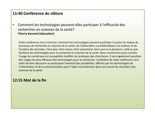 11:40	
  Conférence	
  de	
  clôture	
  
•  Comment	
  les	
  technologies	
  peuvent-­‐elles	
  par3ciper	
  à	
  l'eﬃcacité	
  des	
  
recherches	
  en	
  sciences	
  de	
  la	
  santé?	
  
Thierry	
  Karsen2	
  (éduca2on)	
  
	
  
CeMe	
  conférence	
  vise	
  à	
  montrer	
  comment	
  les	
  technologies	
  peuvent	
  par3ciper	
  à	
  toutes	
  les	
  étapes	
  du	
  
processus	
  de	
  recherche	
  en	
  sciences	
  de	
  la	
  santé:	
  de	
  l’élabora3on	
  a	
  probléma3que	
  à	
  la	
  collecte	
  et	
  de	
  
l’analyse	
  des	
  données.	
  Faire	
  plus,	
  faire	
  mieux,	
  faire	
  autrement,	
  faire	
  seul	
  ou	
  à	
  plusieurs,	
  voilà	
  ce	
  que	
  
facilitent	
  les	
  technologies	
  pour	
  la	
  recherche	
  en	
  sciences	
  de	
  la	
  santé.	
  Nous	
  montreront	
  aussi	
  comme	
  
l’usage	
  du	
  numérique	
  est	
  suscep3ble	
  modiﬁer	
  les	
  pra3ques	
  des	
  chercheurs.	
  Il	
  sera	
  également	
  ques3on	
  
des	
  usages	
  les	
  plus	
  eﬃcaces	
  des	
  technologies	
  pour	
  la	
  recherche.	
  L’ambi3on	
  de	
  ceMe	
  conférence	
  sera	
  
enﬁn	
  de	
  faire	
  découvrir	
  au	
  par3cipant	
  l’éventail	
  des	
  possibilités	
  	
  oﬀertes	
  par	
  les	
  technologies	
  de	
  
l’informa3on	
  et	
  de	
  la	
  communica3on	
  pour	
  l’aider	
  concrètement	
  dans	
  son	
  travail	
  de	
  chercheur	
  des	
  
sciences	
  de	
  la	
  santé.	
  
	
  
12:15	
  Mot	
  de	
  la	
  ﬁn	
  
6	
  
 