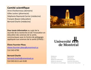 Comité	
  scien2ﬁque	
  
Anne	
  Charbonneau	
  (dentaire)	
  
Gilles	
  Leclerc	
  (pharmacie)	
  
Stéphanie	
  Raymond-­‐Carrier	
  (médecine)	
  
François	
  Bowen	
  (éduca3on)	
  
Bernard	
  Charlin	
  (médecine)	
  
	
  
Pour	
  toute	
  informa2on	
  au	
  sujet	
  de	
  la	
  
Journée	
  de	
  la	
  recherche	
  et	
  de	
  l’innova3on	
  en	
  
éduca3on	
  des	
  sciences	
  de	
  la	
  santé,	
  
communiquez	
  avec	
  le	
  Centre	
  de	
  pédagogie	
  
appliquée	
  aux	
  sciences	
  de	
  la	
  santé	
  (CPASS)	
  :	
  
	
  
Éliane	
  Fournier-­‐Pleau	
  
eliane.fournier-­‐pleau@umontreal.ca	
  
514	
  343-­‐6790	
  
	
  
Bernard	
  Charlin	
  
bernard.charlin@umontreal.ca	
  
514	
  343-­‐6111	
  ext	
  4140	
  
Médecine	
  
Nutri3on	
  
Médecine	
  vétérinaire	
  
Médecine	
  dentaire	
  
Orthophonie	
  et	
  audiologie	
  
Optométrie	
  
Pharmacie	
  
Réadapta3on	
  
Sciences	
  inﬁrmières	
  
Sciences	
  de	
  l’éduca3on	
  
7	
  
 