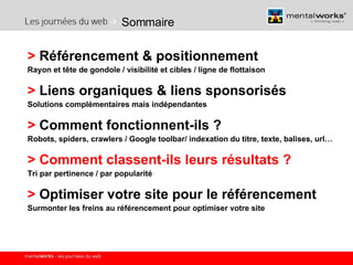 Sommaire >  Référencement & positionnement  Rayon et tête de gondole / visibilité et cibles / ligne de flottaison >  Liens organiques & liens sponsorisés Solutions complémentaires mais indépendantes >  Comment fonctionnent-ils ? Robots, spiders, crawlers / Google toolbar/ indexation du titre, texte, balises, url… >   Comment classent-ils leurs résultats ? Tri par pertinence / par popularité >  Optimiser votre site pour le référencement Surmonter les freins au référencement pour optimiser votre site 